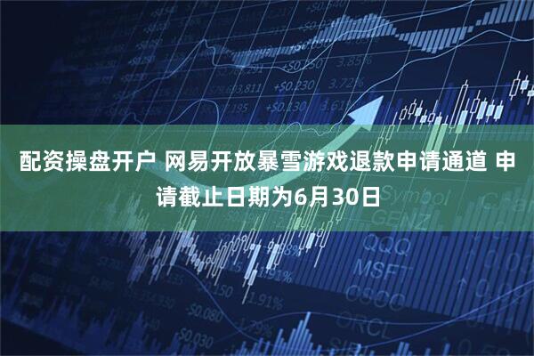 配资操盘开户 网易开放暴雪游戏退款申请通道 申请截止日期为6月30日