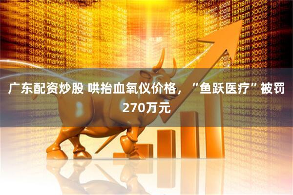广东配资炒股 哄抬血氧仪价格，“鱼跃医疗”被罚270万元
