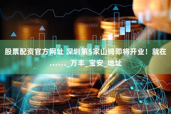 股票配资官方网址 深圳第5家山姆即将开业！就在……_万丰_宝安_地址