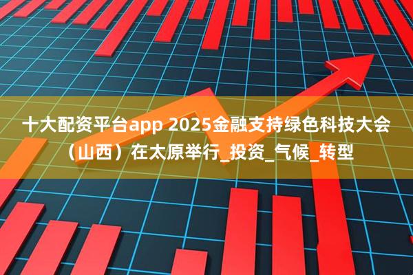 十大配资平台app 2025金融支持绿色科技大会（山西）在太原举行_投资_气候_转型