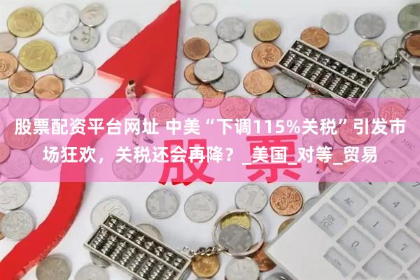 股票配资平台网址 中美“下调115%关税”引发市场狂欢，关税还会再降？_美国_对等_贸易