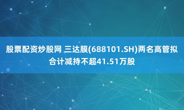股票配资炒股网 三达膜(688101.SH)两名高管拟合计减持不超41.51万股