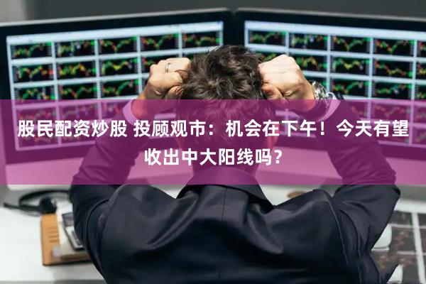 股民配资炒股 投顾观市：机会在下午！今天有望收出中大阳线吗？