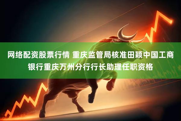 网络配资股票行情 重庆监管局核准田颖中国工商银行重庆万州分行行长助理任职资格