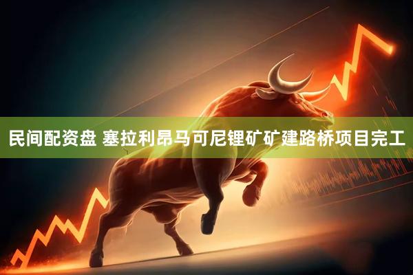 民间配资盘 塞拉利昂马可尼锂矿矿建路桥项目完工