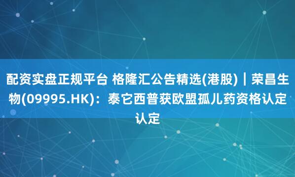 配资实盘正规平台 格隆汇公告精选(港股)︱荣昌生物(09995.HK)：泰它西普获欧盟孤儿药资格认定
