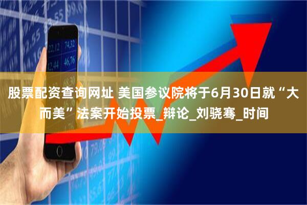 股票配资查询网址 美国参议院将于6月30日就“大而美”法案开始投票_辩论_刘骁骞_时间