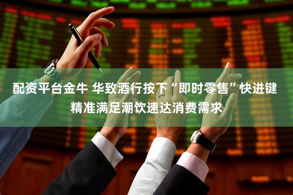 配资平台金牛 华致酒行按下“即时零售”快进键 精准满足潮饮速达消费需求
