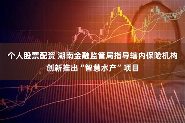 个人股票配资 湖南金融监管局指导辖内保险机构创新推出“智慧水产”项目