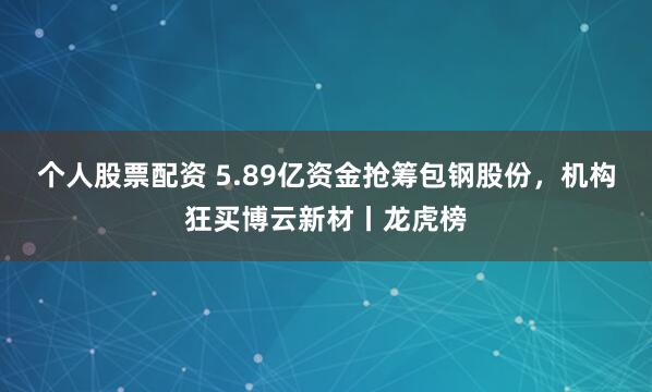 个人股票配资 5.89亿资金抢筹包钢股份，机构狂买博云新材丨龙虎榜