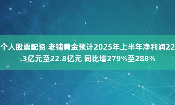 个人股票配资 老铺黄金预计2025年上半年净利润22.3亿元至22.8亿元 同比增279%至288%