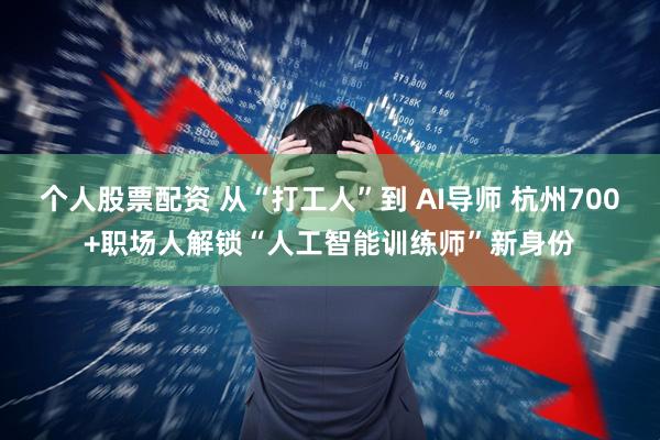 个人股票配资 从“打工人”到 AI导师 杭州700+职场人解锁“人工智能训练师”新身份