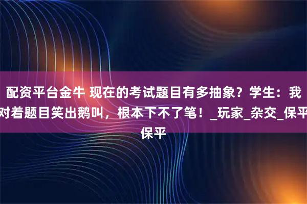 配资平台金牛 现在的考试题目有多抽象？学生：我对着题目笑出鹅叫，根本下不了笔！_玩家_杂交_保平