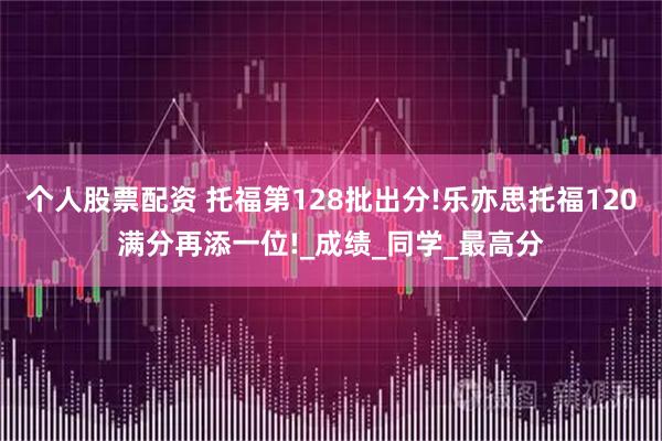 个人股票配资 托福第128批出分!乐亦思托福120满分再添一位!_成绩_同学_最高分
