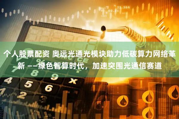 个人股票配资 奥远光通光模块助力低碳算力网络革新 ——绿色智算时代，加速突围光通信赛道