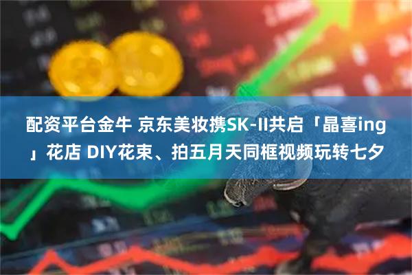 配资平台金牛 京东美妆携SK-II共启「晶喜ing」花店 DIY花束、拍五月天同框视频玩转七夕