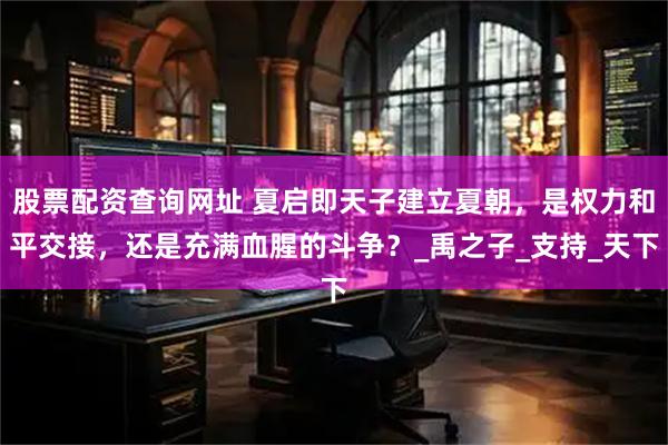 股票配资查询网址 夏启即天子建立夏朝，是权力和平交接，还是充满血腥的斗争？_禹之子_支持_天下