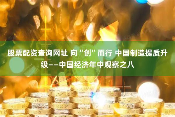 股票配资查询网址 向“创”而行 中国制造提质升级——中国经济年中观察之八