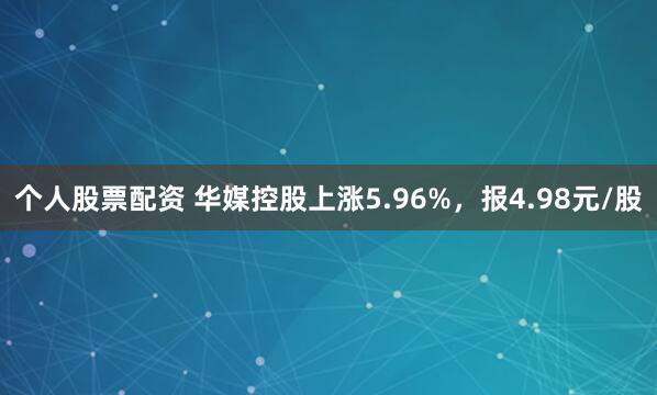 个人股票配资 华媒控股上涨5.96%，报4.98元/股