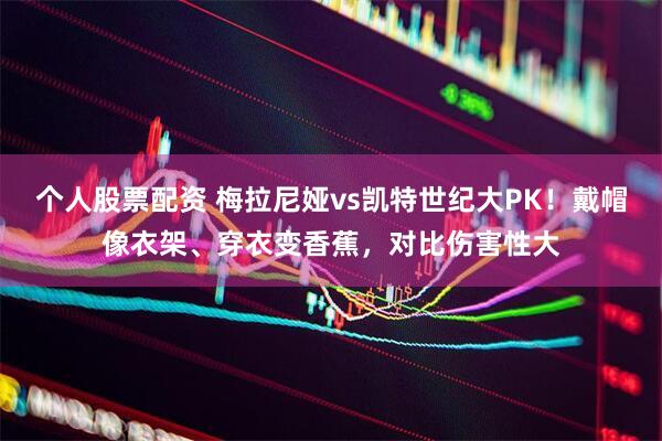 个人股票配资 梅拉尼娅vs凯特世纪大PK！戴帽像衣架、穿衣变香蕉，对比伤害性大