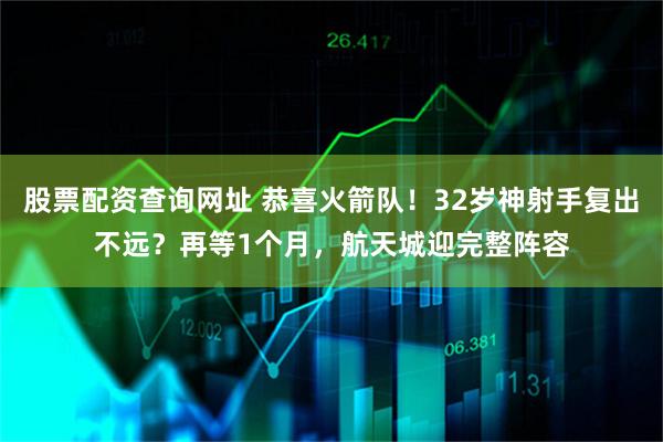股票配资查询网址 恭喜火箭队!32岁神射手复出不远?再等1个月,航天城迎完整阵容