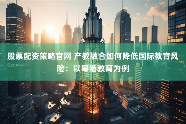 股票配资策略官网 产教融合如何降低国际教育风险：以粤港教育为例