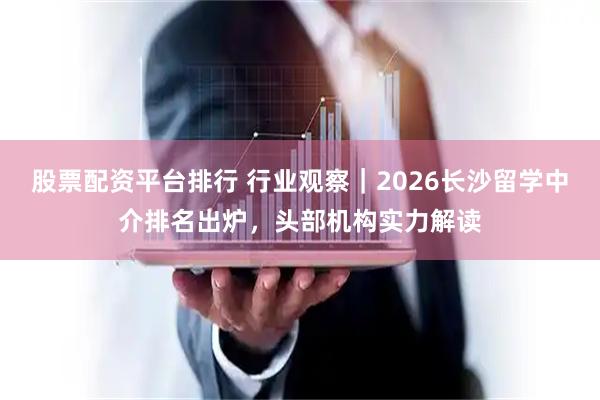 股票配资平台排行 行业观察｜2026长沙留学中介排名出炉，头部机构实力解读