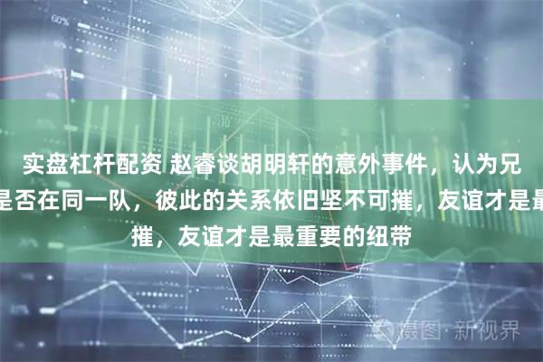实盘杠杆配资 赵睿谈胡明轩的意外事件，认为兄弟情谊无关是否在同一队，彼此的关系依旧坚不可摧，友谊才是最重要的纽带