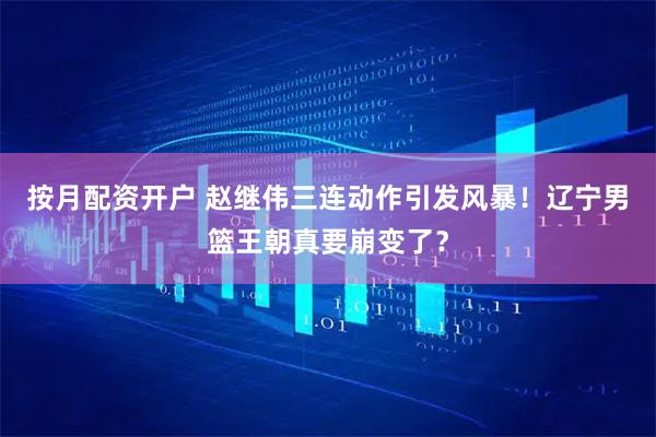 按月配资开户 赵继伟三连动作引发风暴！辽宁男篮王朝真要崩变了？