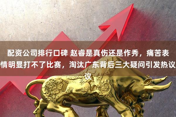 配资公司排行口碑 赵睿是真伤还是作秀，痛苦表情明显打不了比赛，淘汰广东背后三大疑问引发热议