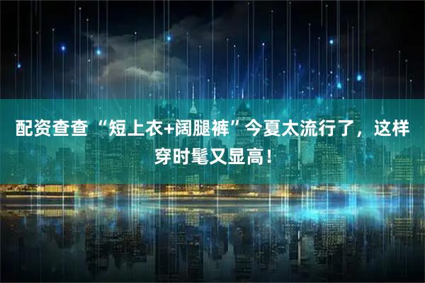 配资查查 “短上衣+阔腿裤”今夏太流行了，这样穿时髦又显高！