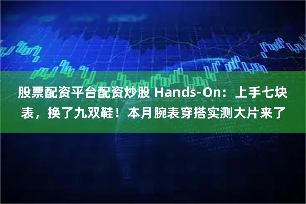 股票配资平台配资炒股 Hands-On：上手七块表，换了九双鞋！本月腕表穿搭实测大片来了