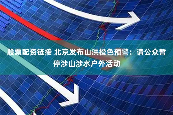 股票配资链接 北京发布山洪橙色预警：请公众暂停涉山涉水户外活动