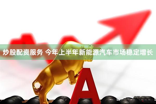 炒股配资服务 今年上半年新能源汽车市场稳定增长
