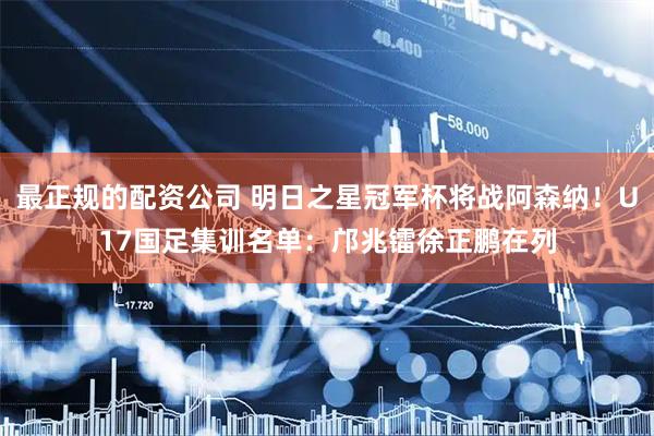 最正规的配资公司 明日之星冠军杯将战阿森纳！U17国足集训名单：邝兆镭徐正鹏在列