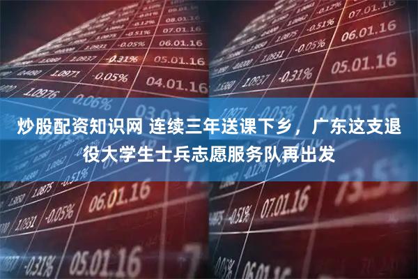 炒股配资知识网 连续三年送课下乡，广东这支退役大学生士兵志愿服务队再出发