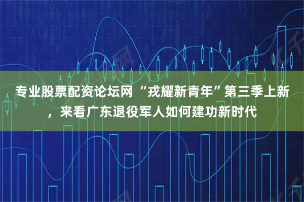 专业股票配资论坛网 “戎耀新青年”第三季上新，来看广东退役军人如何建功新时代