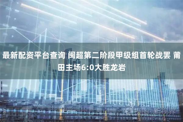 最新配资平台查询 闽超第二阶段甲级组首轮战罢 莆田主场6:0大胜龙岩