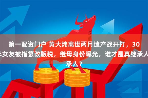第一配资门户 黄大炜离世两月遗产战开打，30年女友被指篡改版税，继母身份曝光，谁才是真继承人？