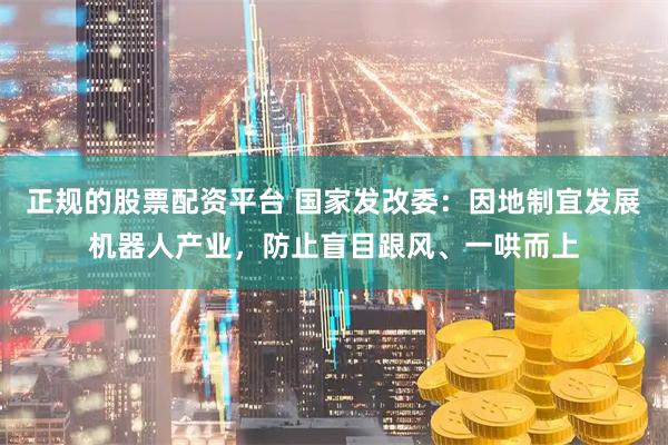 正规的股票配资平台 国家发改委：因地制宜发展机器人产业，防止盲目跟风、一哄而上