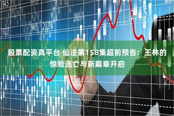 股票配资真平台 仙逆第158集超前预告：王林的惊险逃亡与新篇章开启