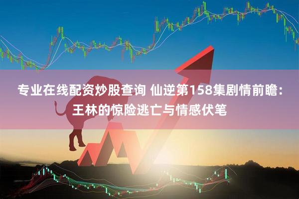 专业在线配资炒股查询 仙逆第158集剧情前瞻：王林的惊险逃亡与情感伏笔