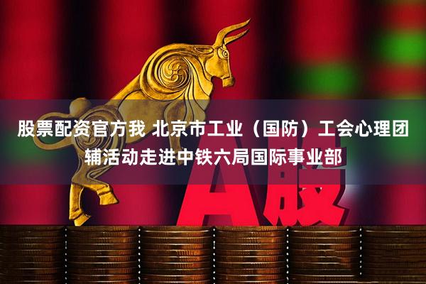 股票配资官方我 北京市工业(国防)工会心理团辅活动走进中铁六局国际事业部
