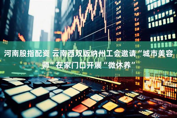 河南股指配资 云南西双版纳州工会邀请“城市美容师”在家门口开展“微休养”