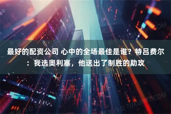 最好的配资公司 心中的全场最佳是谁？特吕费尔：我选奥利塞，他送出了制胜的助攻