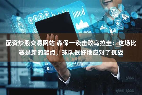配资炒股交易网站 森保一谈击败乌拉圭：这场比赛是新的起点，球队很好地应对了挑战