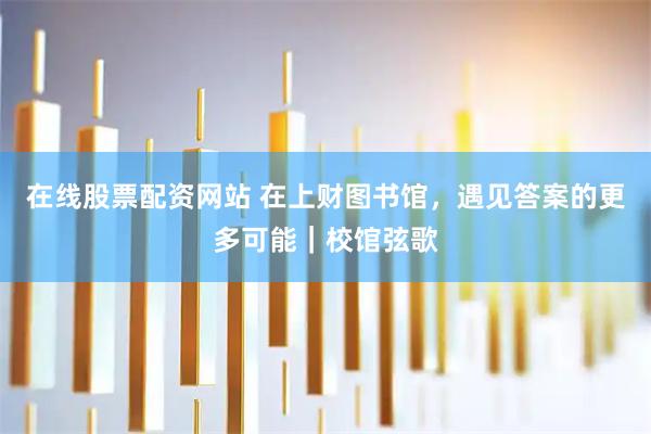 在线股票配资网站 在上财图书馆，遇见答案的更多可能｜校馆弦歌