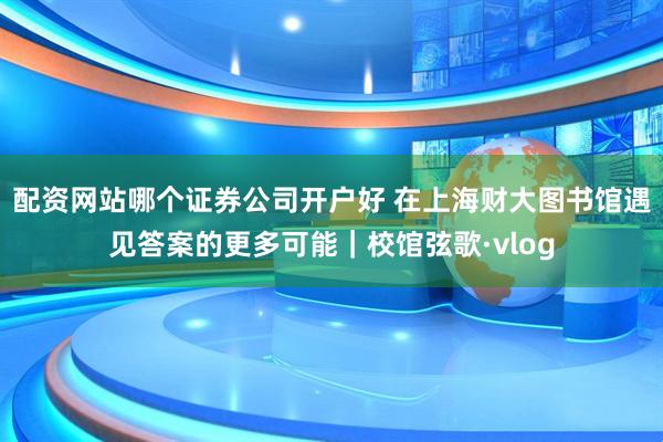 配资网站哪个证券公司开户好 在上海财大图书馆遇见答案的更多可能｜校馆弦歌·vlog